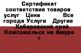 Сертификат соответствия товаров, услуг › Цена ­ 4 000 - Все города Услуги » Другие   . Хабаровский край,Комсомольск-на-Амуре г.